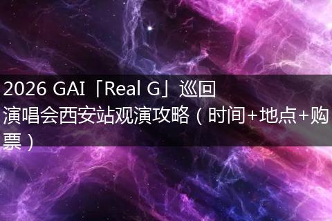 2026 GAI「Real G」巡回演唱会西安站观演攻略（时间+地点+购票）