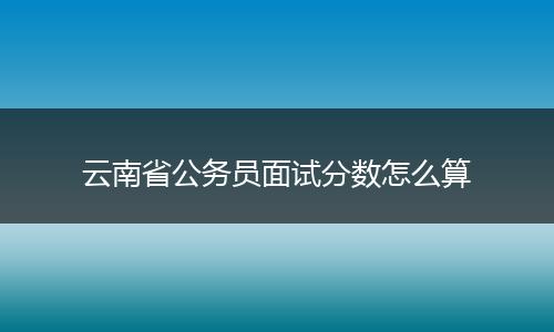 云南省公务员面试分数怎么算