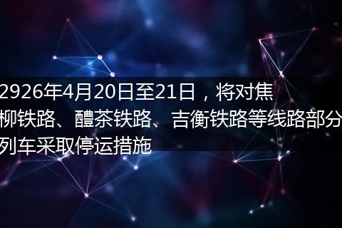 2926年4月20日至21日，将对焦柳铁路、醴茶铁路、吉衡铁路等线路部分列车采取停运措施