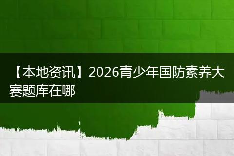 【本地资讯】2026青少年国防素养大赛题库在哪