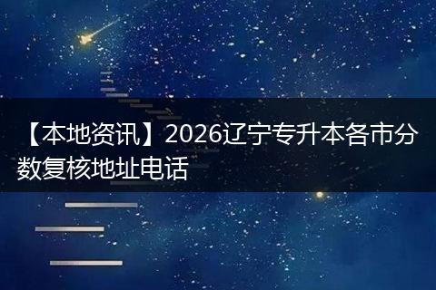 【本地资讯】2026辽宁专升本各市分数复核地址电话