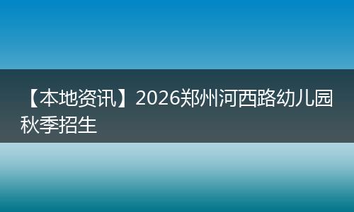 【本地资讯】2026郑州河西路幼儿园秋季招生