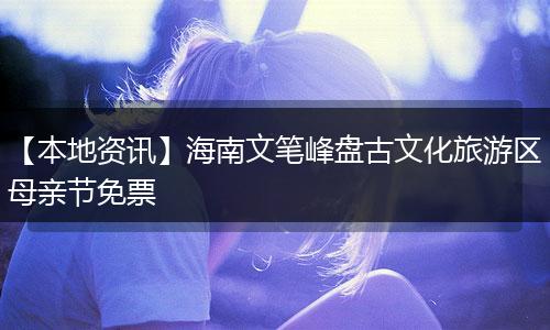 【本地资讯】海南文笔峰盘古文化旅游区母亲节免票