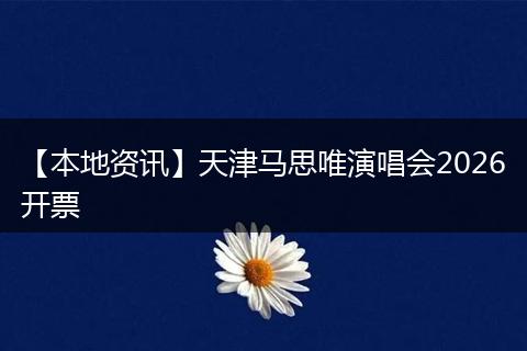 【本地资讯】天津马思唯演唱会2026开票