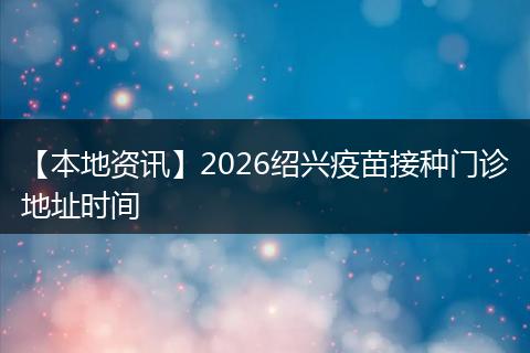 【本地资讯】2026绍兴疫苗接种门诊地址时间