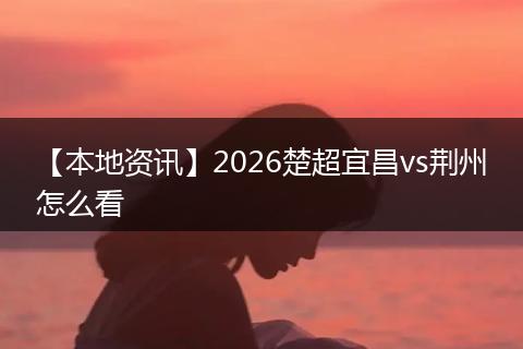 【本地资讯】2026楚超宜昌vs荆州怎么看