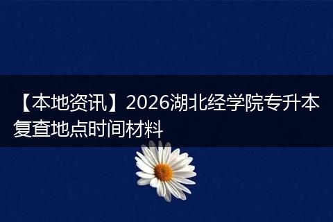 【本地资讯】2026湖北经学院专升本复查地点时间材料