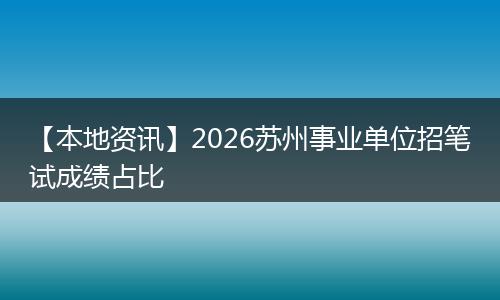 【本地资讯】2026苏州事业单位招笔试成绩占比