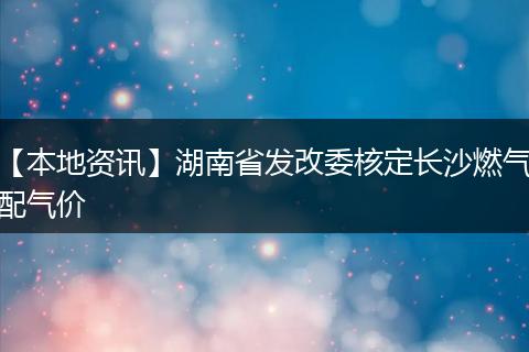 【本地资讯】湖南省发改委核定长沙燃气配气价