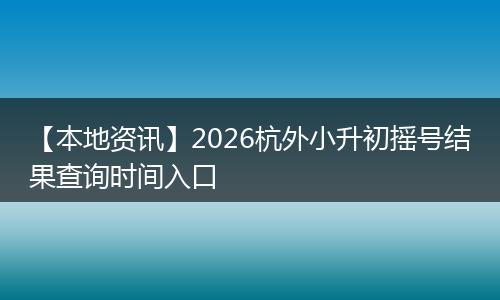 【本地资讯】2026杭外小升初摇号结果查询时间入口