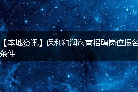 【本地资讯】保利和润海南招聘岗位报名条件