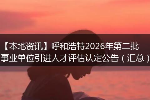 【本地资讯】呼和浩特2026年第二批事业单位引进人才评估认定公告（汇总）