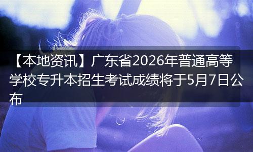 【本地资讯】广东省2026年普通高等学校专升本招生考试成绩将于5月7日公布
