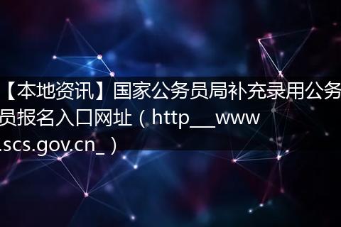 【本地资讯】国家公务员局补充录用公务员报名入口网址（http___www.scs.gov.cn_）