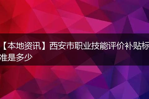 【本地资讯】西安市职业技能评价补贴标准是多少