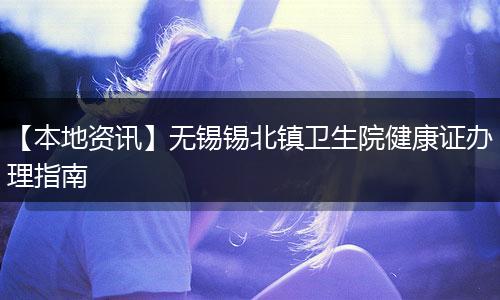 【本地资讯】无锡锡北镇卫生院健康证办理指南