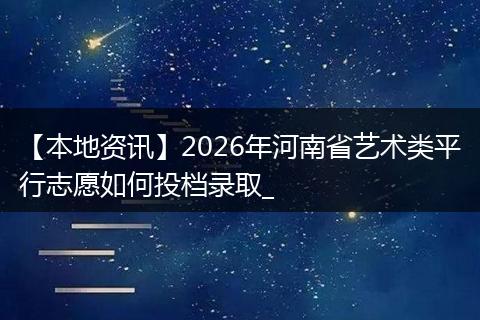 【本地资讯】2026年河南省艺术类平行志愿如何投档录取_