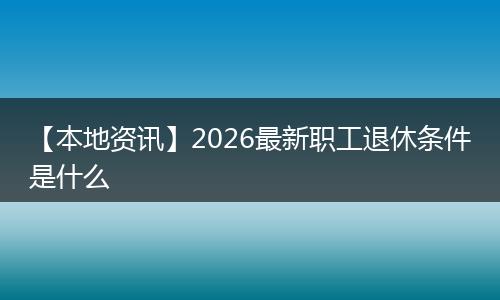【本地资讯】2026最新职工退休条件是什么