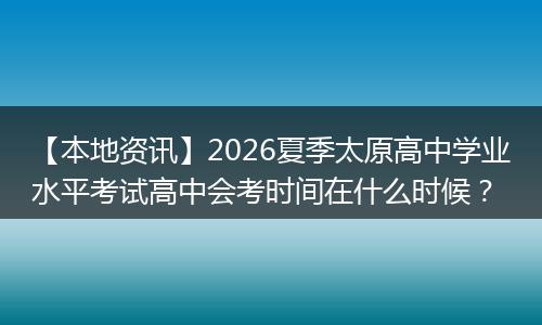 【本地资讯】2026夏季太原高中学业水平考试高中会考时间在什么时候？