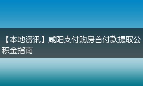 【本地资讯】咸阳支付购房首付款提取公积金指南