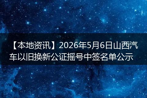 【本地资讯】2026年5月6日山西汽车以旧换新公证摇号中签名单公示