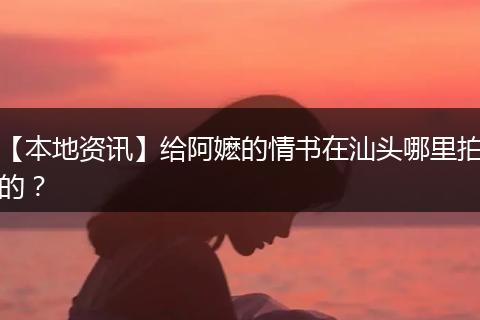 【本地资讯】给阿嬷的情书在汕头哪里拍的？