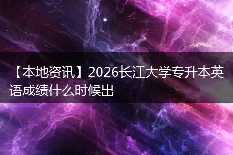 【本地资讯】2026长江大学专升本英语成绩什么时候出