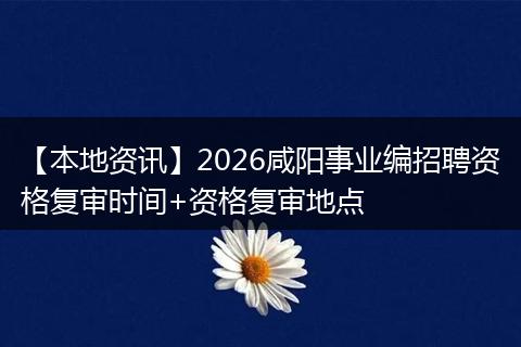 【本地资讯】2026咸阳事业编招聘资格复审时间+资格复审地点