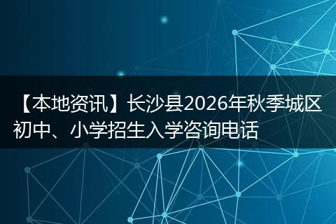 【本地资讯】长沙县2026年秋季城区初中、小学招生入学咨询电话