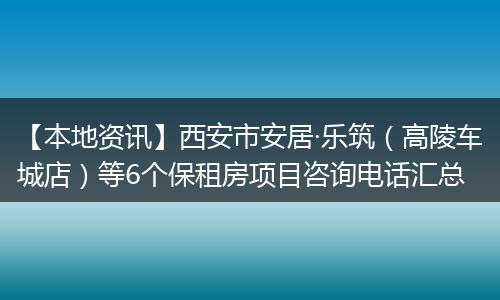 【本地资讯】西安市安居·乐筑（高陵车城店）等6个保租房项目咨询电话汇总