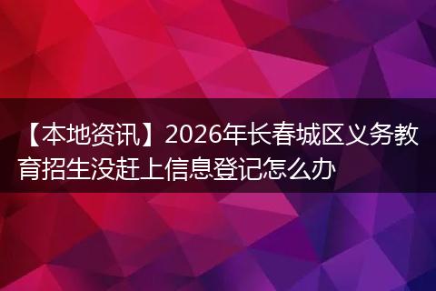 【本地资讯】2026年长春城区义务教育招生没赶上信息登记怎么办