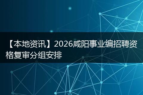 【本地资讯】2026咸阳事业编招聘资格复审分组安排