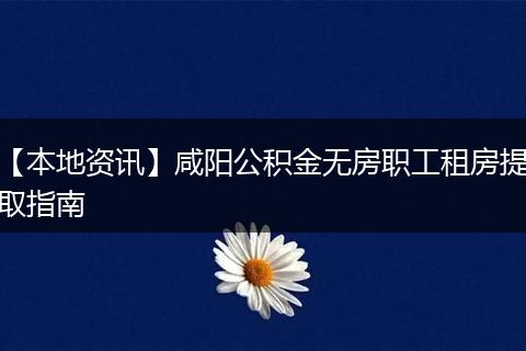 【本地资讯】咸阳公积金无房职工租房提取指南