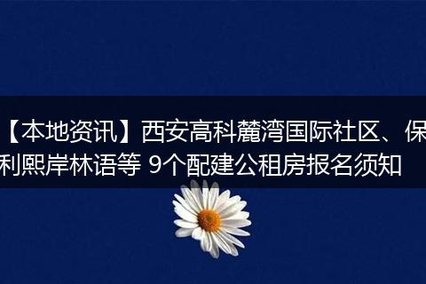 【本地资讯】西安高科麓湾国际社区、保利熙岸林语等 9个配建公租房报名须知