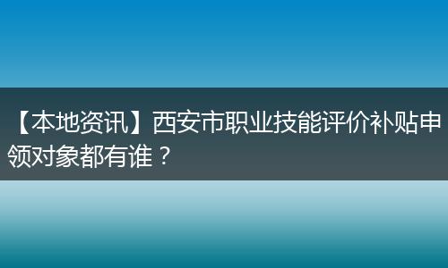 【本地资讯】西安市职业技能评价补贴申领对象都有谁？