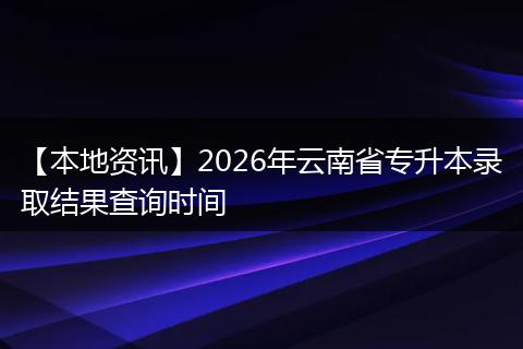 【本地资讯】2026年云南省专升本录取结果查询时间