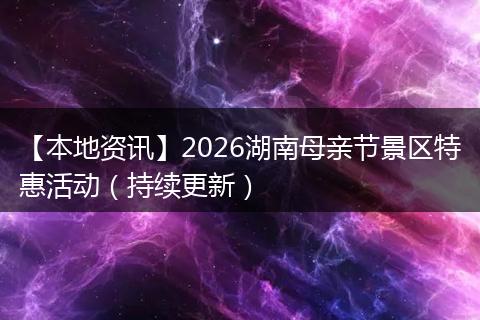 【本地资讯】2026湖南母亲节景区特惠活动（持续更新）