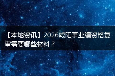 【本地资讯】2026咸阳事业编资格复审需要哪些材料？