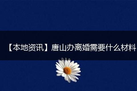 【本地资讯】唐山办离婚需要什么材料