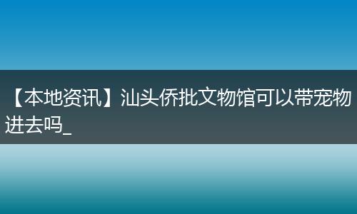 【本地资讯】汕头侨批文物馆可以带宠物进去吗_