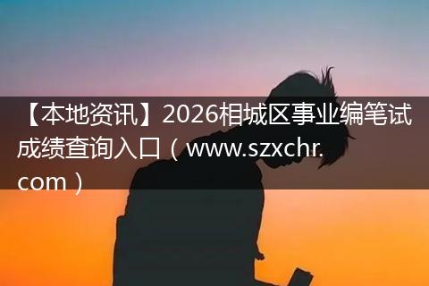 【本地资讯】2026相城区事业编笔试成绩查询入口（www.szxchr.com）