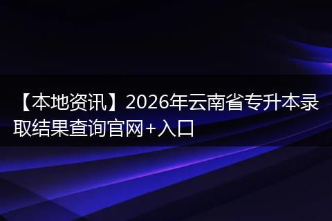 【本地资讯】2026年云南省专升本录取结果查询官网+入口