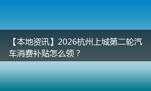 【本地资讯】2026杭州上城第二轮汽车消费补贴怎么领？
