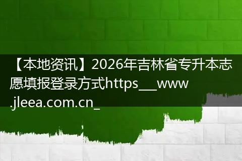 【本地资讯】2026年吉林省专升本志愿填报登录方式https___www.jleea.com.cn_