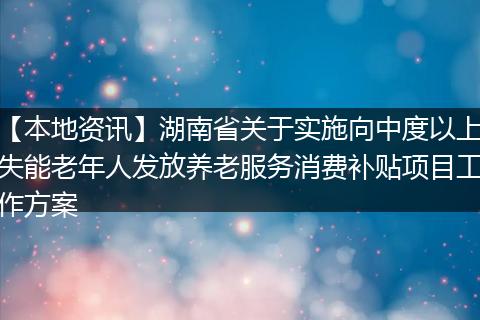 【本地资讯】湖南省关于实施向中度以上失能老年人发放养老服务消费补贴项目工作方案