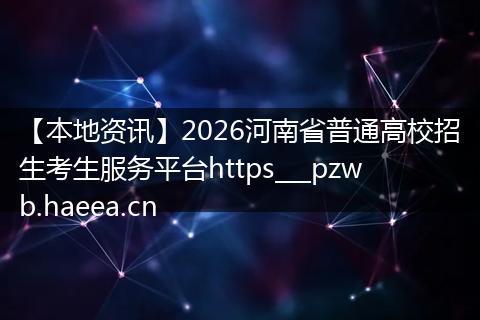 【本地资讯】2026河南省普通高校招生考生服务平台https___pzwb.haeea.cn