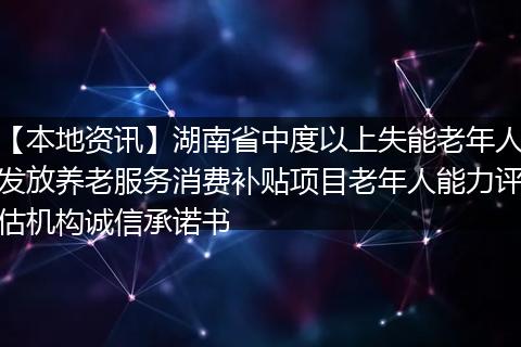 【本地资讯】湖南省中度以上失能老年人发放养老服务消费补贴项目老年人能力评估机构诚信承诺书