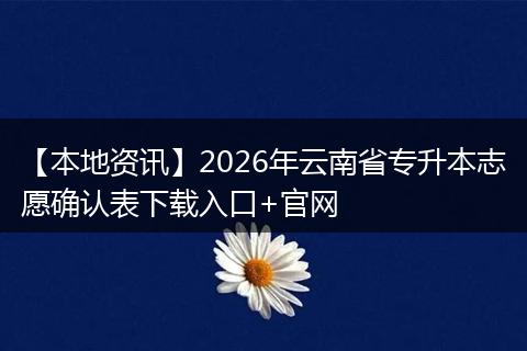 【本地资讯】2026年云南省专升本志愿确认表下载入口+官网