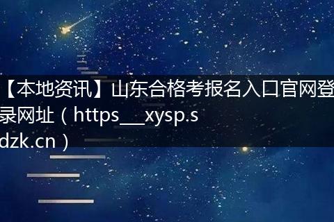 【本地资讯】山东合格考报名入口官网登录网址（https___xysp.sdzk.cn）