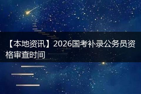 【本地资讯】2026国考补录公务员资格审查时间